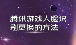 腾讯游戏人脸识别更换的方法