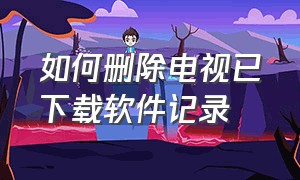 如何删除电视已下载软件记录（电视上软件不小心卸载了怎么找）