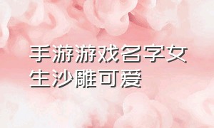 手游游戏名字女生沙雕可爱（手游游戏名字女生沙雕可爱两个字）