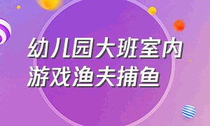 幼儿园大班室内游戏渔夫捕鱼（幼儿园渔夫捕鱼室内游戏教案）