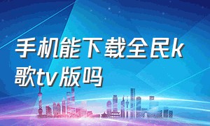 手机能下载全民k歌tv版吗