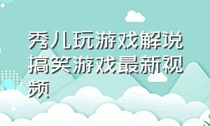 秀儿玩游戏解说搞笑游戏最新视频