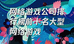 网络游戏公司排行榜前十名大型网络游戏