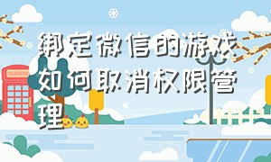 绑定微信的游戏如何取消权限管理（微信怎么把游戏授权彻底关掉）