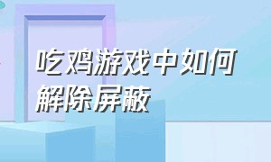 吃鸡游戏中如何解除屏蔽（吃鸡中屏蔽玩家怎么解除）