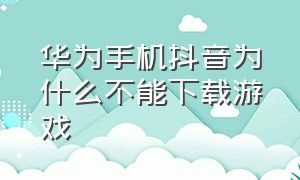 华为手机抖音为什么不能下载游戏（华为抖音下载游戏为什么安装不上）