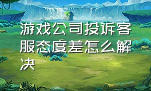 游戏公司投诉客服态度差怎么解决