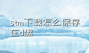 stm下载怎么保存在d盘