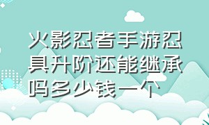 火影忍者手游忍具升阶还能继承吗多少钱一个（火影忍者手游怎么继承忍具划算）