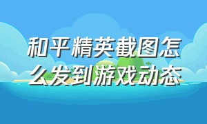 和平精英截图怎么发到游戏动态