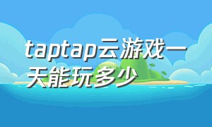 taptap云游戏一天能玩多少（taptap云游戏耗流量吗）
