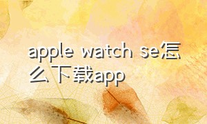 apple watch se怎么下载app（applewatchse怎么下载不了软件）