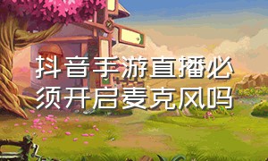 抖音手游直播必须开启麦克风吗（抖音手游直播）