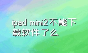 ipad mini2不能下载软件了么（ipad mini2更换电池）