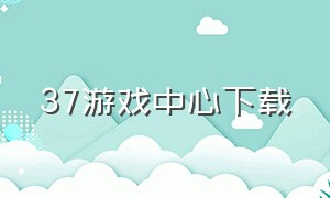 37游戏中心下载（37游戏app官网下载）