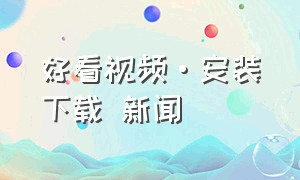 好看视频·安装下载 新闻（好看视频完整版下载安装 新闻）