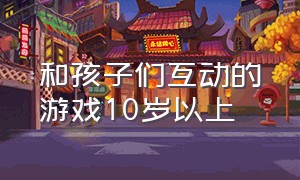 和孩子们互动的游戏10岁以上