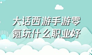 大话西游手游零氪玩什么职业好（大话西游手游零氪攻略）