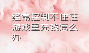 经常控制不住往游戏里充钱怎么办