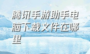 腾讯手游助手电脑下载文件在哪里