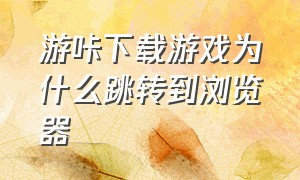 游咔下载游戏为什么跳转到浏览器（游咔下载的游戏显示存在危险代码）