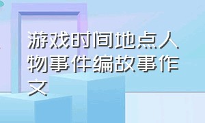 游戏时间地点人物事件编故事作文