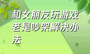 和女朋友玩游戏老是吵架解决办法