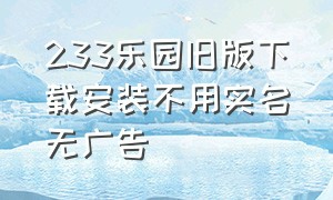 233乐园旧版下载安装不用实名无广告（233乐园老版本下载无需实名认证）