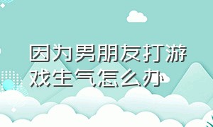 因为男朋友打游戏生气怎么办