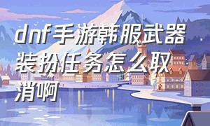 dnf手游韩服武器装扮任务怎么取消啊