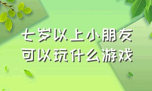 七岁以上小朋友可以玩什么游戏