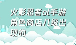 火影忍者ol手游角色商店几级出现的（火影忍者ol手游买体力价格表）