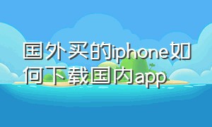 国外买的iphone如何下载国内app（苹果中国的手机怎么下载国外的app）