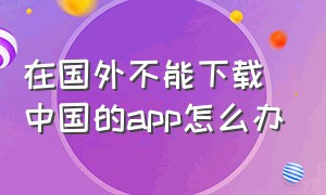 在国外不能下载中国的app怎么办