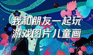 我和朋友一起玩游戏图片儿童画