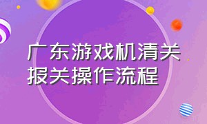 广东游戏机清关报关操作流程