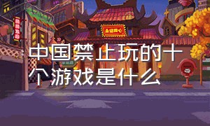 中国禁止玩的十个游戏是什么（中国被禁止的游戏排行榜）