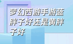 梦幻西游手游蓝胖子好还是黄胖子好（梦幻西游手游黄胖子蓝胖子哪个好）