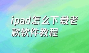 ipad怎么下载老款软件教程（ipad怎么下载老款软件教程图片）