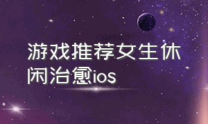 游戏推荐女生休闲治愈ios（ios女生单机休闲游戏推荐）