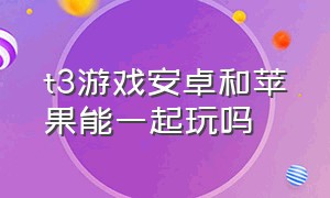 t3游戏安卓和苹果能一起玩吗