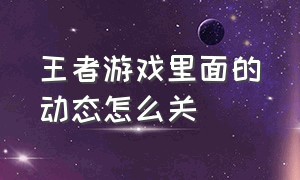 王者游戏里面的动态怎么关（王者游戏上方有个视频怎么关掉）