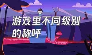 游戏里不同级别的称呼（游戏设定的角色怎么称呼）