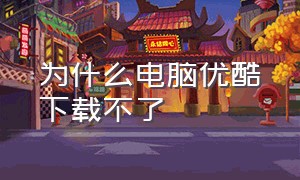 为什么电脑优酷下载不了