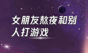 女朋友熬夜和别人打游戏