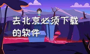 去北京必须下载的软件（去北京下载app）