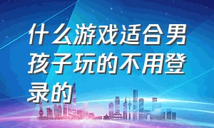 什么游戏适合男孩子玩的不用登录的（什么游戏不需要网适合小孩玩）