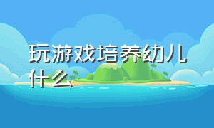 玩游戏培养幼儿什么（游戏培养孩子什么能力）