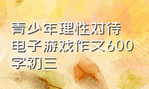 青少年理性对待电子游戏作文600字初三（电子游戏对青少年的利弊作文）