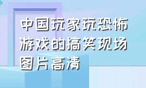 中国玩家玩恐怖游戏的搞笑现场图片高清